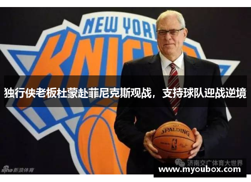 独行侠老板杜蒙赴菲尼克斯观战，支持球队迎战逆境